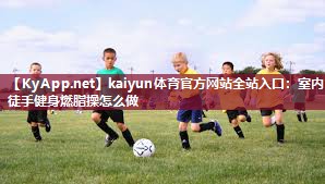 kaiyun体育官方网站全站入口:室内徒手健身燃脂操怎么做