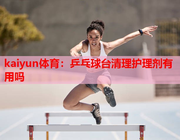 kaiyun体育:乒乓球台清理护理剂有用吗