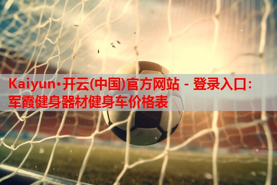 Kaiyun·开云(中国)官方网站 - 登录入口:军霞健身器材健身车价格表
