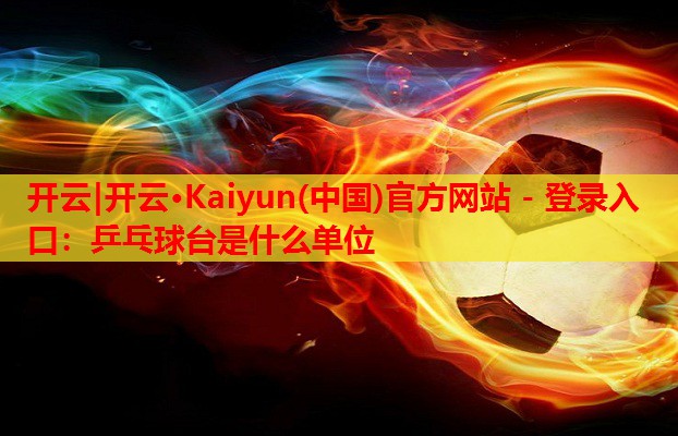 开云|开云·Kaiyun(中国)官方网站 - 登录入口:乒乓球台是什么单位