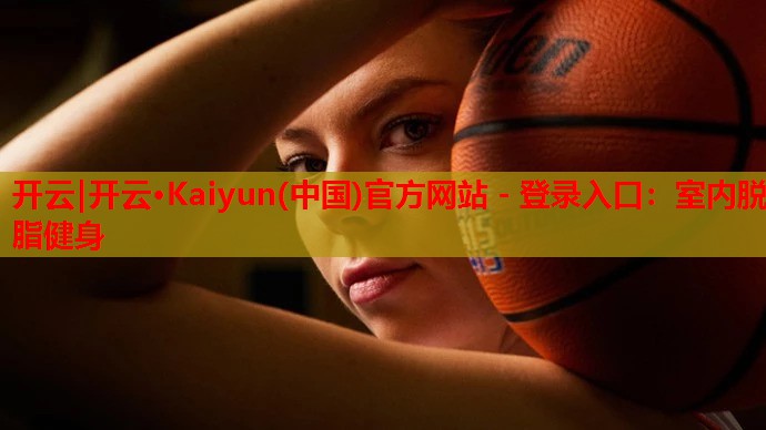 开云|开云·Kaiyun(中国)官方网站 - 登录入口:室内脱脂健身