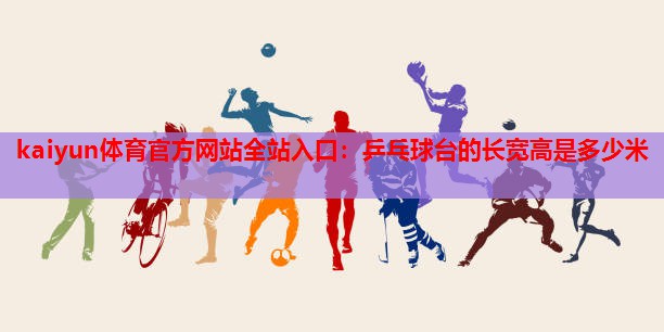 kaiyun体育官方网站全站入口:乒乓球台的长宽高是多少米