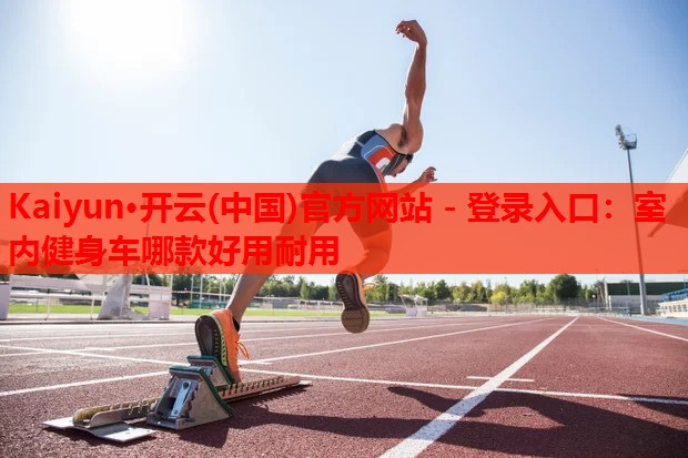 Kaiyun·开云(中国)官方网站 - 登录入口:室内健身车哪款好用耐用