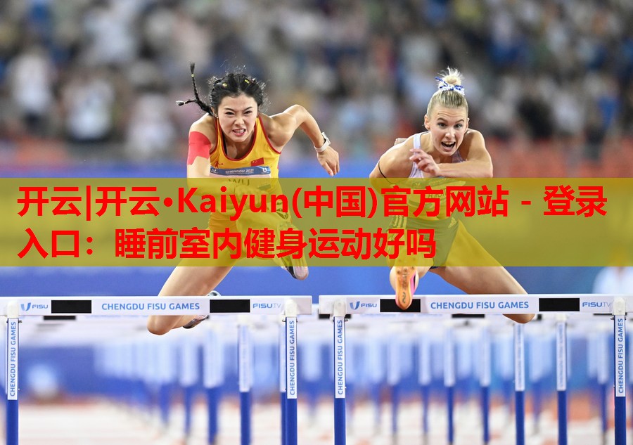 开云|开云·Kaiyun(中国)官方网站 - 登录入口:睡前室内健身运动好吗