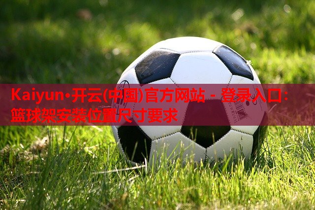 Kaiyun·开云(中国)官方网站 - 登录入口:篮球架安装位置尺寸要求