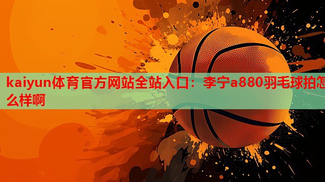 kaiyun体育官方网站全站入口:李宁a880羽毛球拍怎么样啊