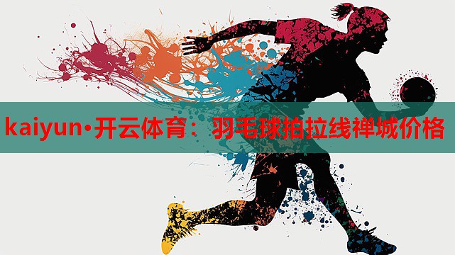 kaiyun·开云体育:羽毛球拍拉线禅城价格