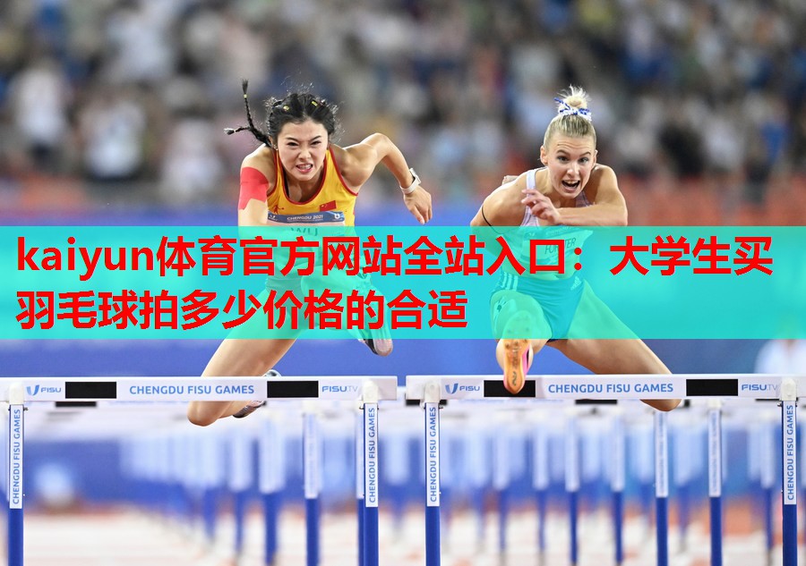 kaiyun体育官方网站全站入口:大学生买羽毛球拍多少价格的合适
