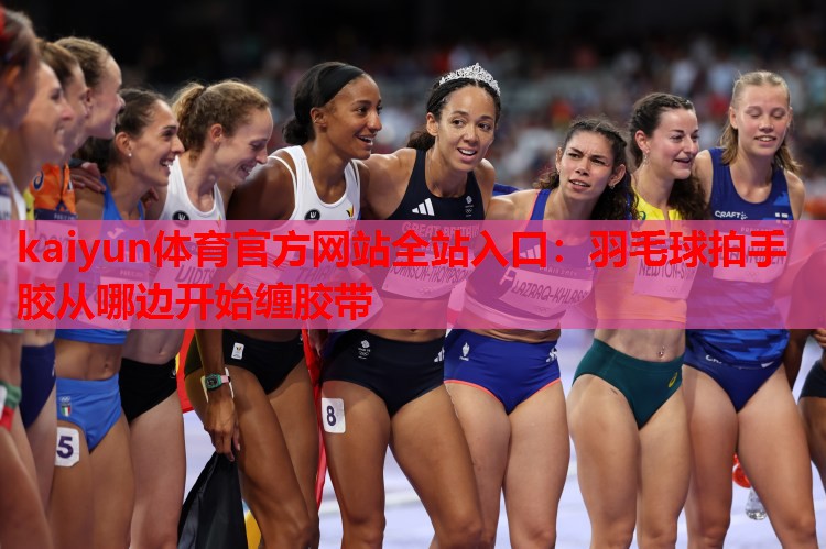kaiyun体育官方网站全站入口:羽毛球拍手胶从哪边开始缠胶带