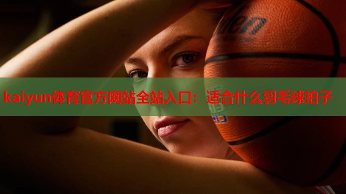 kaiyun体育官方网站全站入口:适合什么羽毛球拍子