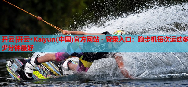 开云|开云·Kaiyun(中国)官方网站 - 登录入口:跑步机每次运动多少分钟最好