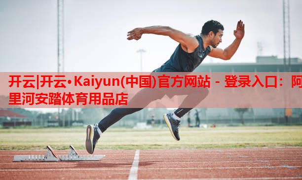 开云|开云·Kaiyun(中国)官方网站 - 登录入口:阿里河安踏体育用品店