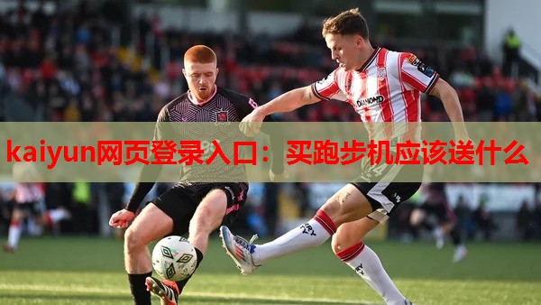 kaiyun网页登录入口:买跑步机应该送什么
