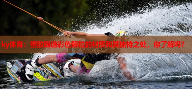 塑胶跑道彩色颗粒的材质和其独特之处，你了解吗？